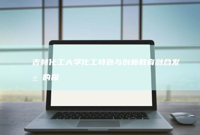 吉林化工大学：化工特色与创新教育融合发展的探索